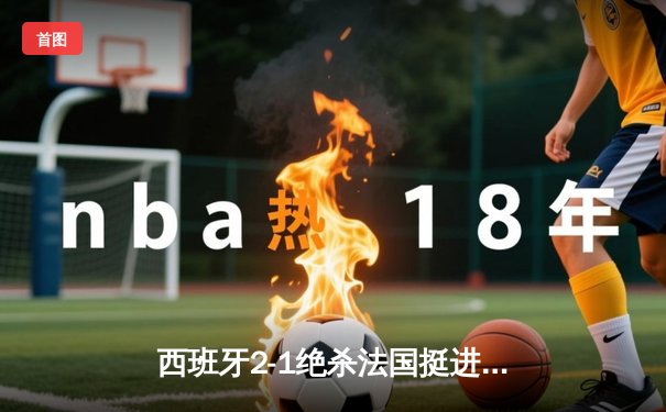 西班牙2-1绝杀法国挺进决赛，亚马尔创纪录破门闪耀欧洲杯