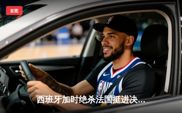 西班牙加时绝杀法国挺进决赛，青春风暴席卷欧洲杯
