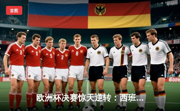 欧洲杯决赛惊天逆转：西班牙加时赛3-2力克英格兰夺冠，佩德里荣膺MVP