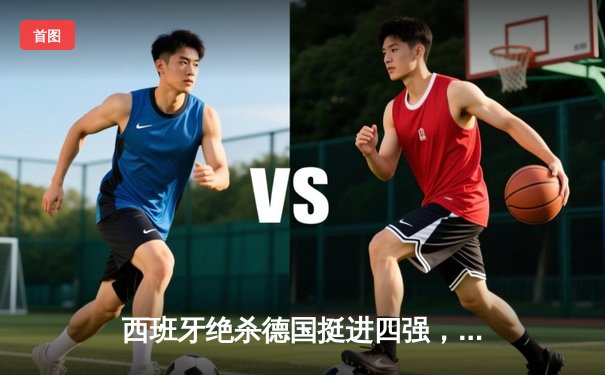 西班牙绝杀德国挺进四强，斗牛士军团展现传控新篇章