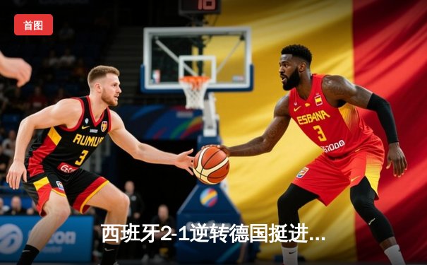 西班牙2-1逆转德国挺进决赛 奥尔莫绝杀点燃欧洲杯激情之夜