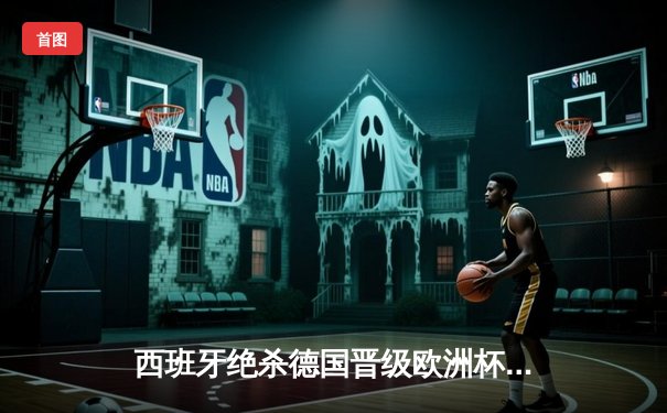 西班牙绝杀德国晋级欧洲杯决赛，亚马尔创纪录破门