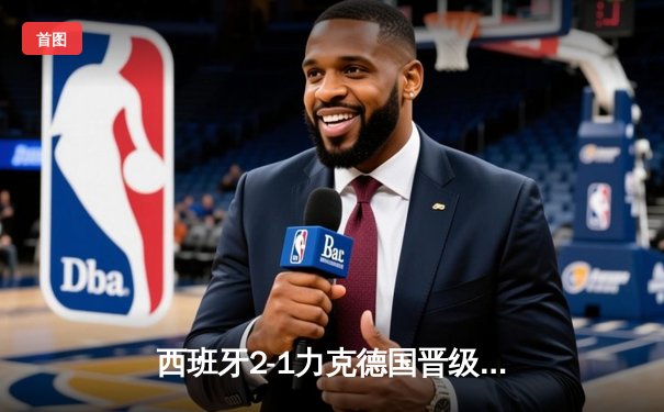 西班牙2-1力克德国晋级四强，亚马尔创纪录破门，奥尔莫制胜球锁定胜局