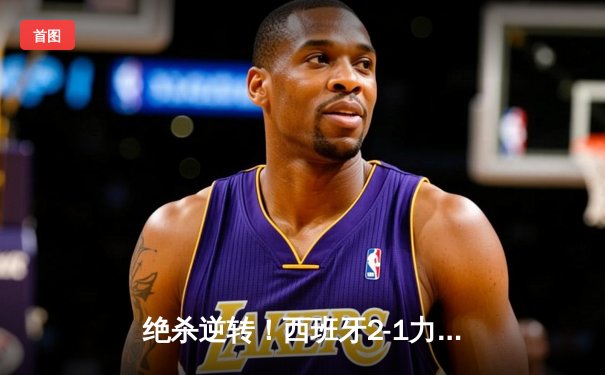 绝杀逆转！西班牙2-1力克德国挺进欧洲杯四强，亚马尔创纪录