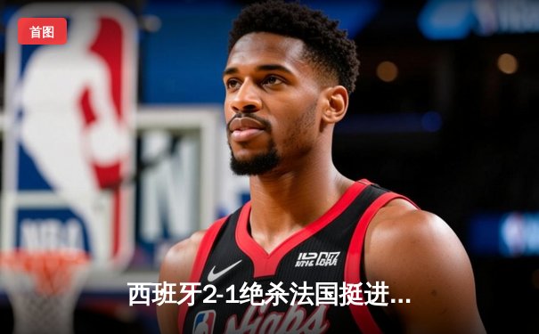 西班牙2-1绝杀法国挺进决赛，亚马尔创纪录破门成最年轻进球者